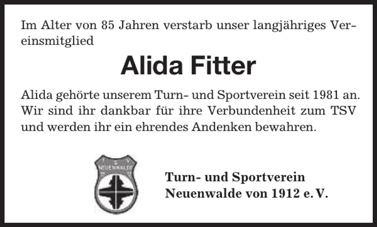 <p>Im Alter von 85 Jahren verstarb unser langjähriges Vereinsmitglied</p><p>Alida Fitter</p><p>Alida gehörte unserem Turn- und Sportverein seit 1981 an.<br />Wir sind ihr dankbar für ihre Verbundenheit zum TSV<br />und werden ihr ein ehrendes Andenken bewahren.</p><p>Turn- und Sportverein<br />Neuenwalde von 1912 e. V.</p>