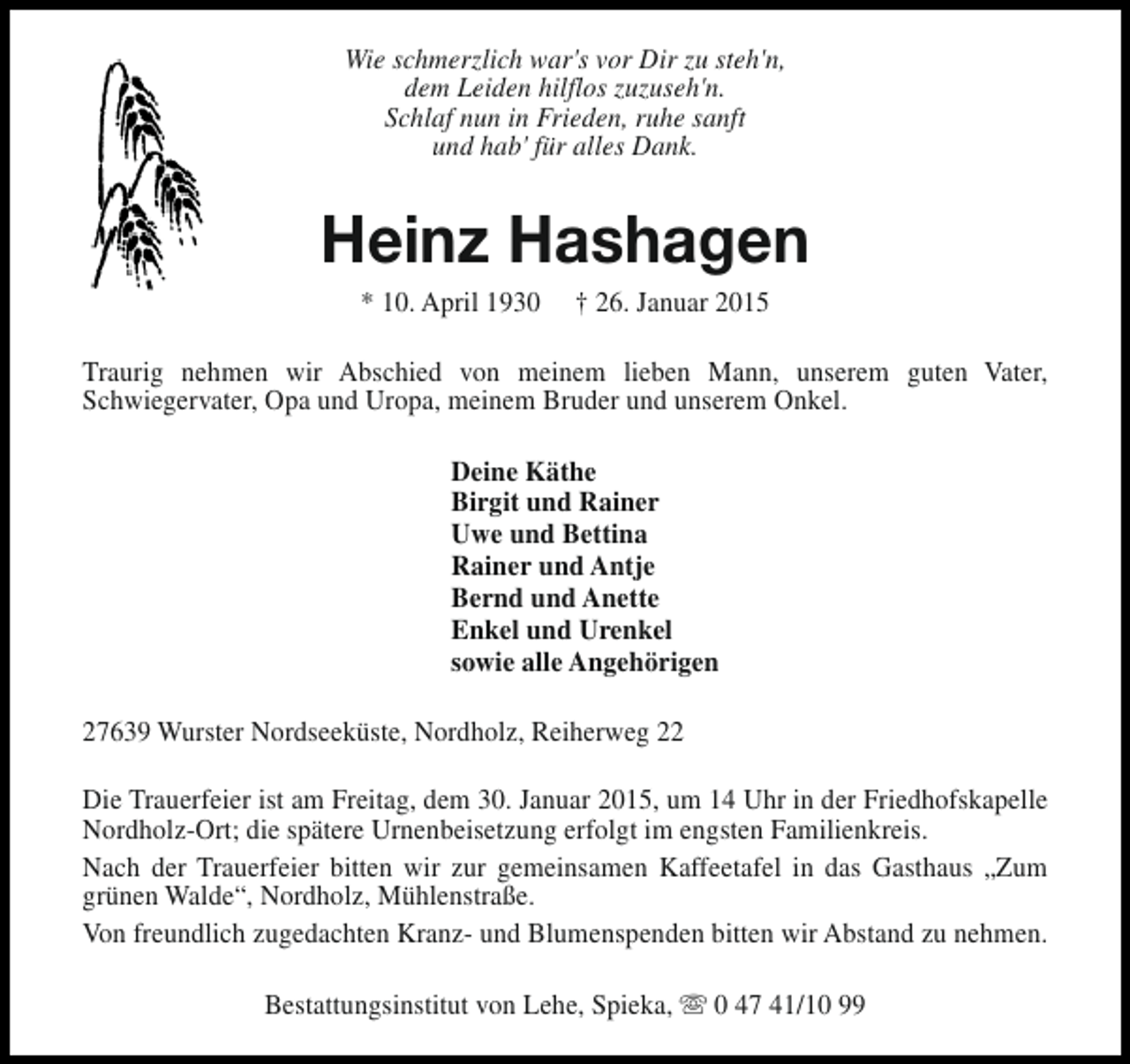 <p>Wie schmerzlich war's vor Dir zu steh'n,<br />dem Leiden hilflos zuzuseh'n.<br />Schlaf nun in Frieden, ruhe sanft<br />und hab' für alles Dank.</p><p>Heinz Hashagen<br />* 10. April 1930</p><p>† 26. Januar 2015</p><p>Traurig nehmen wir Abschied von meinem lieben Mann, unserem guten Vater,<br />Schwiegervater, Opa und Uropa, meinem Bruder und unserem Onkel.<br />Deine Käthe<br />Birgit und Rainer<br />Uwe und Bettina<br />Rainer und Antje<br />Bernd und Anette<br />Enkel und Urenkel<br />sowie alle Angehörigen<br />27639 Wurster Nordseeküste, Nordholz, Reiherweg 22<br />Die Trauerfeier ist am Freitag, dem 30. Januar 2015, um 14 Uhr in der Friedhofskapelle<br />Nordholz-Ort; die spätere Urnenbeisetzung erfolgt im engsten Familienkreis.<br />Nach der Trauerfeier bitten wir zur gemeinsamen Kaffeetafel in das Gasthaus „Zum<br />grünen Walde“, Nordholz, Mühlenstraße.<br />Von freundlich zugedachten Kranz- und Blumenspenden bitten wir Abstand zu nehmen.<br />Bestattungsinstitut von Lehe, Spieka, s 0 47 41/10 99</p>