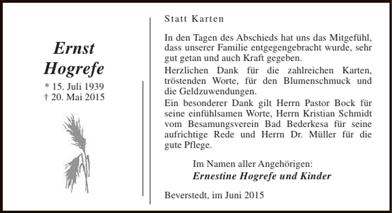<p>Statt Karten</p><p>Ernst<br />Hogrefe</p><p>* 15. Juli 1939<br />† 20. Mai 2015</p><p>In den Tagen des Abschieds hat uns das Mitgefühl,<br />dass unserer Familie entgegengebracht wurde, sehr<br />gut getan und auch Kraft gegeben.<br />Herzlichen Dank für die zahlreichen Karten,<br />tröstenden Worte, für den Blumenschmuck und<br />die Geldzuwendungen.<br />Ein besonderer Dank gilt Herrn Pastor Bock für<br />seine einfühlsamen Worte, Herrn Kristian Schmidt<br />vom Besamungsverein Bad Bederkesa für seine<br />aufrichtige Rede und Herrn Dr. Müller für die<br />gute Pflege.<br />Im Namen aller Angehörigen:</p><p>Ernestine Hogrefe und Kinder<br />Beverstedt, im Juni 2015</p>
