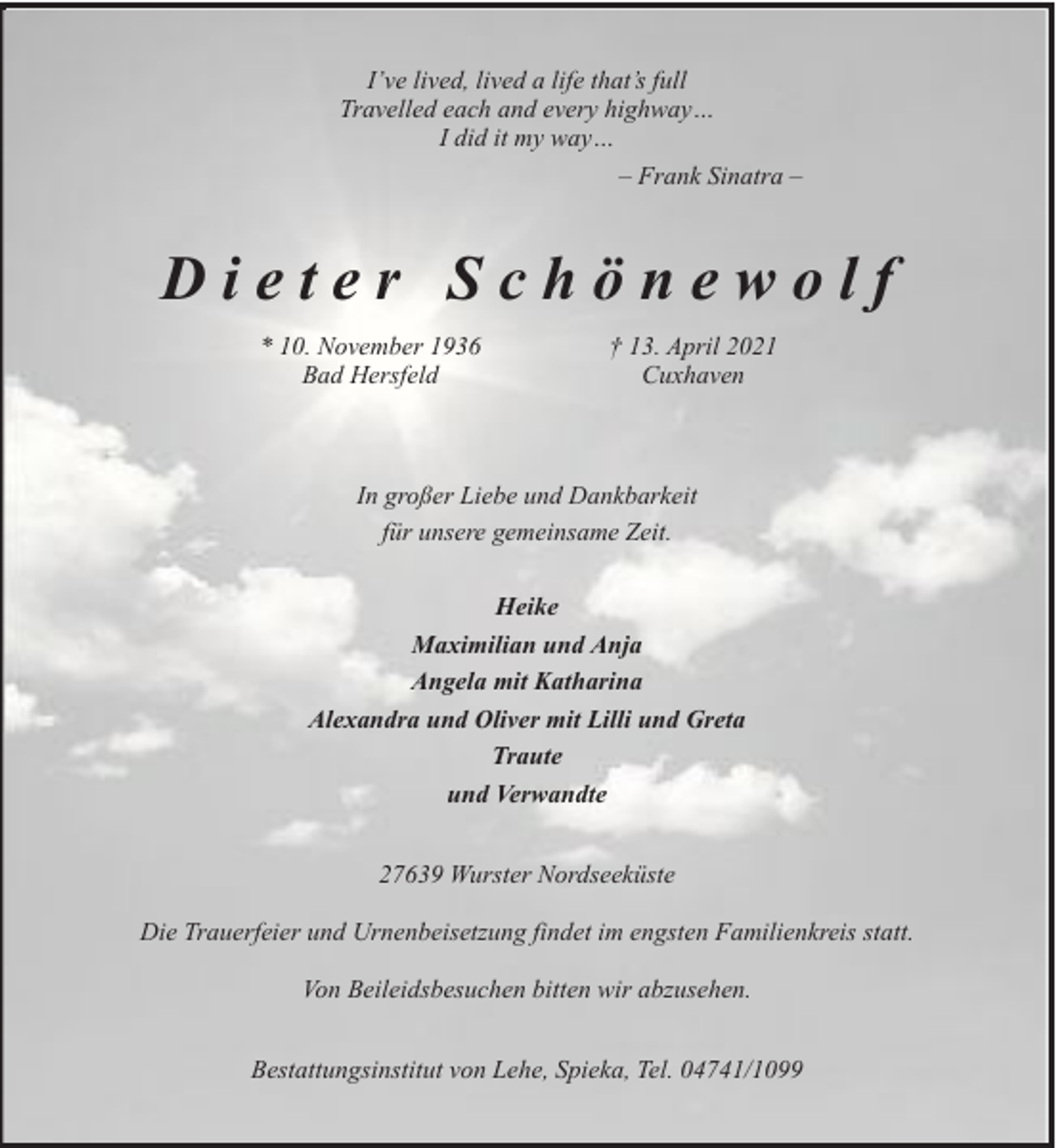 <p>I’ve lived, lived a life that’s full<br />Travelled each and every highway…<br />I did it my way…<br />– Frank Sinatra –</p>
<p>Dieter Schönewolf<br />* 10. November 1936<br />Bad Hersfeld</p>
<p>† 13. April 2021<br />Cuxhaven</p>
<p>In großer Liebe und Dankbarkeit<br />für unsere gemeinsame Zeit.<br />Heike<br />Maximilian und Anja<br />Angela mit Katharina<br />Alexandra und Oliver mit Lilli und Greta<br />Traute<br />und Verwandte<br />27639 Wurster Nordseeküste<br />Die Trauerfeier und Urnenbeisetzung findet im engsten Familienkreis statt.<br />Von Beileidsbesuchen bitten wir abzusehen.<br />Bestattungsinstitut von Lehe, Spieka, Tel. 04741/1099</p>