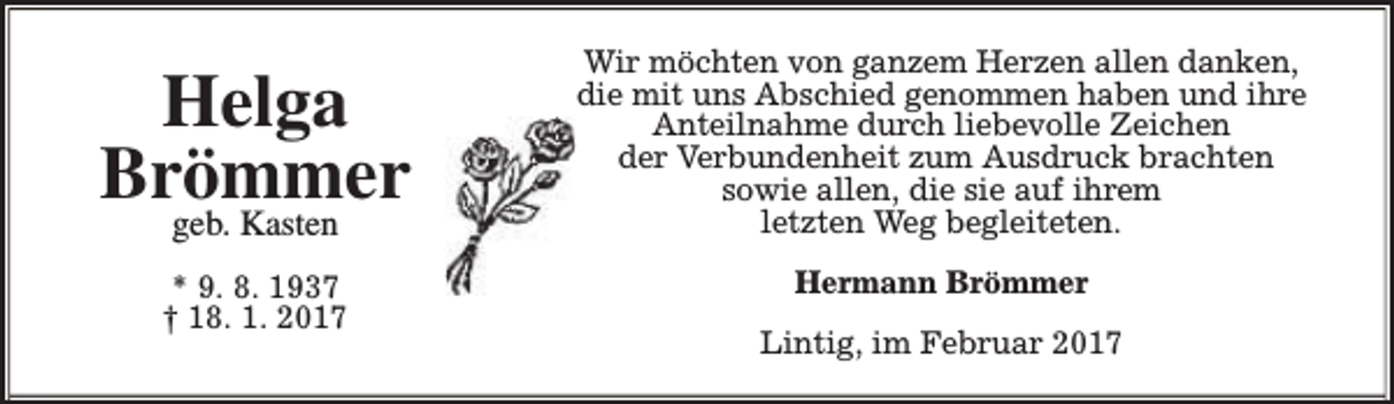 <p>Helga<br />Brömmer</p><p>Wir möchten von ganzem Herzen allen danken,<br />die mit uns Abschied genommen haben und ihre<br />Anteilnahme durch liebevolle Zeichen<br />der Verbundenheit zum Ausdruck brachten<br />sowie allen, die sie auf ihrem<br />letzten Weg begleiteten.</p><p>* 9. 8. 1937<br />† 18. 1. 2017</p><p>Hermann Brömmer</p><p>geb. Kasten</p><p>Lintig, im Februar 2017</p>