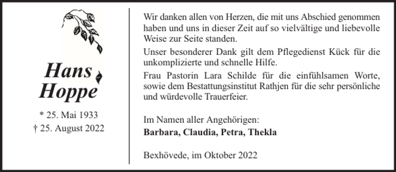 <p>Hans<br />Hoppe<br />* 25. Mai 1933<br />† 25. August 2022</p><p>Wir danken allen von Herzen, die mit uns Abschied genommen<br />haben und uns in dieser Zeit auf so vielvältige und liebevolle<br />Weise zur Seite standen.<br />Unser besonderer Dank gilt dem Pflegedienst Kück für die<br />unkomplizierte und schnelle Hilfe.<br />Frau Pastorin Lara Schilde für die einfühlsamen Worte,<br />sowie dem Bestattungsinstitut Rathjen für die sehr persönliche<br />und würdevolle Trauerfeier.<br />Im Namen aller Angehörigen:<br />Barbara, Claudia, Petra, Thekla<br />Bexhövede, im Oktober 2022</p>
