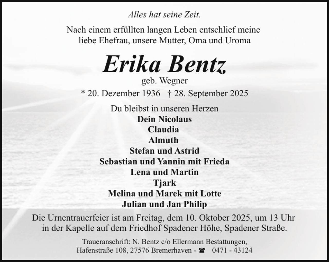 <p>Alles hat seine Zeit.<br />Nach einem erfüllten langen Leben entschlief meine<br />liebe Ehefrau, unsere Mutter, Oma und Uroma</p><p>Erika Bentz</p><p>geb. Wegner<br />* 20. Dezember 1936 † 28. September 2025<br />Du bleibst in unseren Herzen<br />Dein Nicolaus<br />Claudia<br />Almuth<br />Stefan und Astrid<br />Sebastian und Yannin mit Frieda<br />Lena und Martin<br />Tjark<br />Melina und Marek mit Lotte<br />Julian und Jan Philip<br />Die Urnentrauerfeier ist am Freitag, dem 10. Oktober 2025, um 13 Uhr<br />in der Kapelle auf dem Friedhof Spadener Höhe, Spadener Straße.<br />Traueranschrift: N. Bentz c/o Ellermann Bestattungen,<br />Hafenstraße 108, 27576 Bremerhaven - ( 0471 - 43124</p>