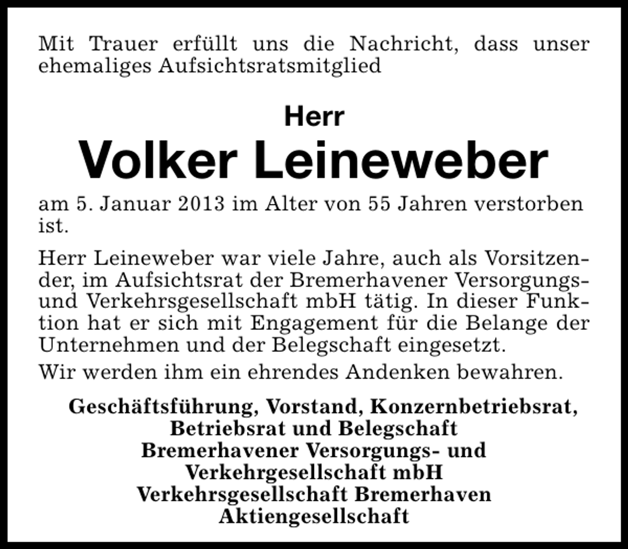 <p>Mit Trauer erfüllt uns die Nachricht, dass unser<br />ehemaliges Aufsichtsratsmitglied</p><p>Herr</p><p>Volker Leineweber</p><p>am 5. Januar 2013 im Alter von 55 Jahren verstorben<br />ist.<br />Herr Leineweber war viele Jahre, auch als Vorsitzender, im Aufsichtsrat der Bremerhavener Versorgungsund Verkehrsgesellschaft mbH tätig. In dieser Funktion hat er sich mit Engagement für die Belange der<br />Unternehmen und der Belegschaft eingesetzt.<br />Wir werden ihm ein ehrendes Andenken bewahren.<br />Geschäftsführung, Vorstand, Konzernbetriebsrat,<br />Betriebsrat und Belegschaft<br />Bremerhavener Versorgungs- und<br />Verkehrgesellschaft mbH<br />Verkehrsgesellschaft Bremerhaven<br />Aktiengesellschaft</p>