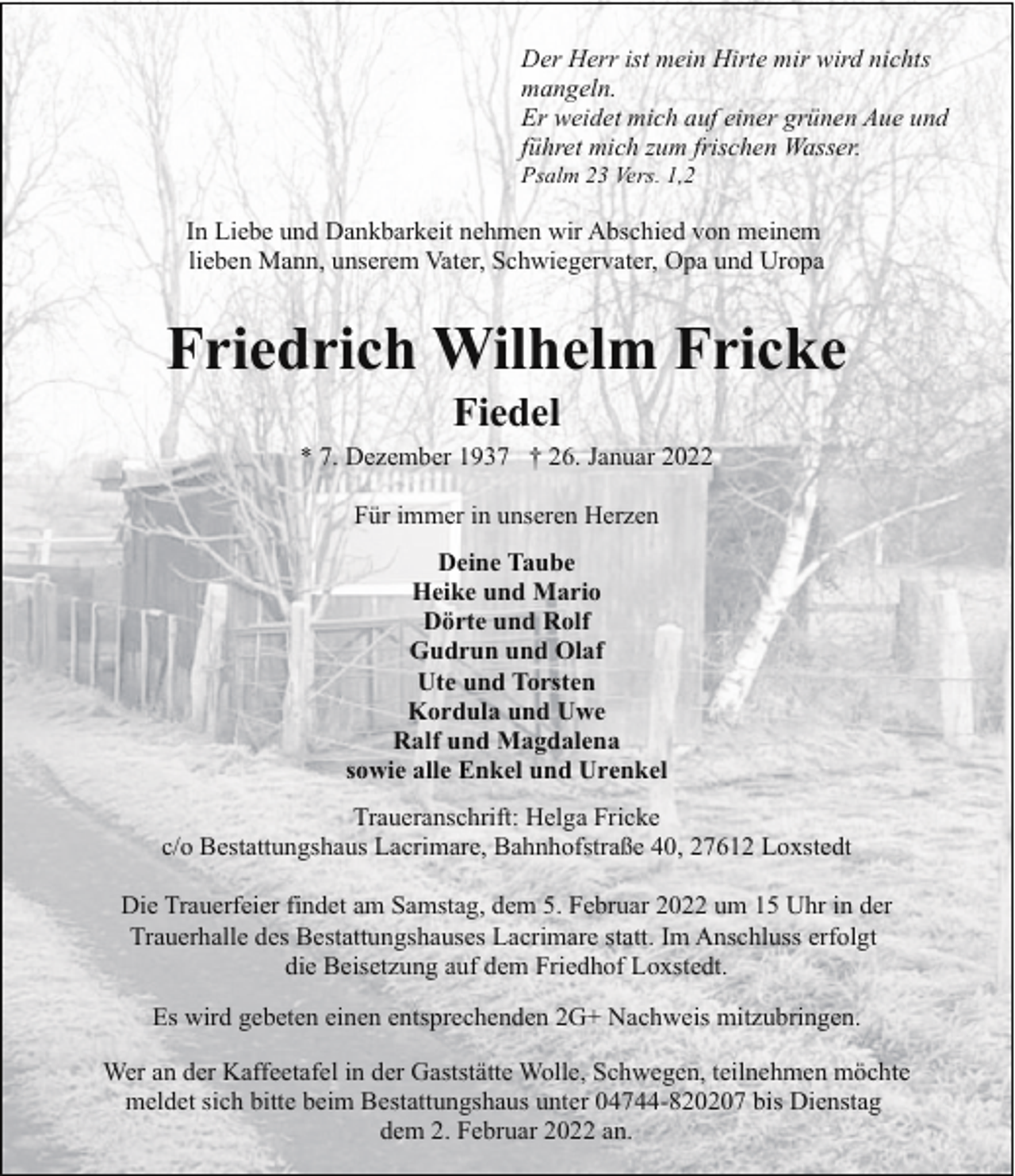 <p>Der Herr ist mein Hirte mir wird nichts<br />mangeln.<br />Er weidet mich auf einer grünen Aue und<br />führet mich zum frischen Wasser.<br />Psalm 23 Vers. 1,2</p><p>In Liebe und Dankbarkeit nehmen wir Abschied von meinem<br />lieben Mann, unserem Vater, Schwiegervater, Opa und Uropa</p><p>Friedrich Wilhelm Fricke<br />Fiedel</p><p>* 7. Dezember 1937 † 26. Januar 2022<br />Für immer in unseren Herzen<br />Deine Taube<br />Heike und Mario<br />Dörte und Rolf<br />Gudrun und Olaf<br />Ute und Torsten<br />Kordula und Uwe<br />Ralf und Magdalena<br />sowie alle Enkel und Urenkel<br />Traueranschrift: Helga Fricke<br />c/o Bestattungshaus Lacrimare, Bahnhofstraße 40, 27612 Loxstedt<br />Die Trauerfeier findet am Samstag, dem 5. Februar 2022 um 15 Uhr in der<br />Trauerhalle des Bestattungshauses Lacrimare statt. Im Anschluss erfolgt<br />die Beisetzung auf dem Friedhof Loxstedt.<br />Es wird gebeten einen entsprechenden 2G+ Nachweis mitzubringen.<br />Wer an der Kaffeetafel in der Gaststätte Wolle, Schwegen, teilnehmen möchte<br />meldet sich bitte beim Bestattungshaus unter 04744-820207 bis Dienstag<br />dem 2. Februar 2022 an.</p>