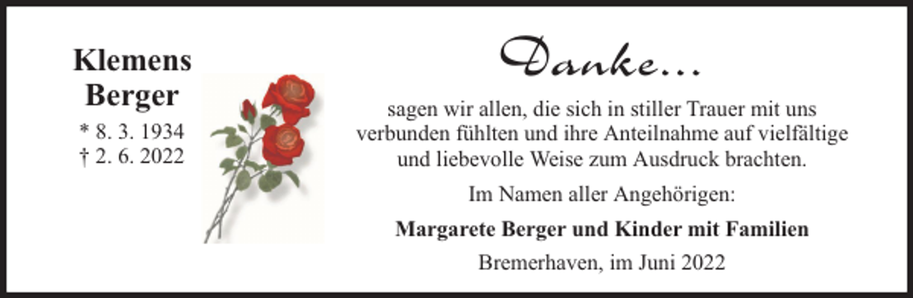 <p>Klemens<br />Berger<br />* 8. 3. 1934<br />† 2. 6. 2022</p><p>Danke...<br />sagen wir allen, die sich in stiller Trauer mit uns<br />verbunden fühlten und ihre Anteilnahme auf vielfältige<br />und liebevolle Weise zum Ausdruck brachten.<br />Im Namen aller Angehörigen:<br />Margarete Berger und Kinder mit Familien<br />Bremerhaven, im Juni 2022</p>