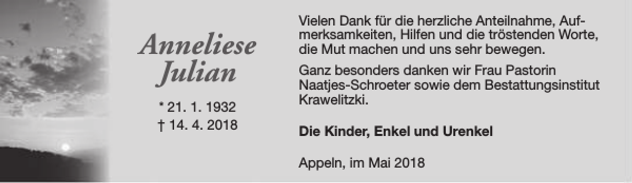 <p>Anneliese<br />Julian<br />* 21. 1. 1932<br />† 14. 4. 2018</p><p>Vielen Dank für die herzliche Anteilnahme, Aufmerksamkeiten, Hilfen und die tröstenden Worte,<br />die Mut machen und uns sehr bewegen.<br />Ganz besonders danken wir Frau Pastorin<br />Naatjes-Schroeter sowie dem Bestattungsinstitut<br />Krawelitzki.<br />Die Kinder, Enkel und Urenkel<br />Appeln, im Mai 2018</p>