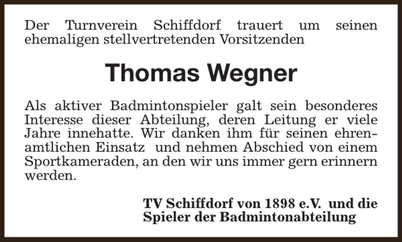 <p>Der Turnverein Schiffdorf trauert um<br />ehemaligen stellvertretenden Vorsitzenden</p><p>seinen</p><p>Thomas Wegner<br />Als aktiver Badmintonspieler galt sein besonderes<br />Interesse dieser Abteilung, deren Leitung er viele<br />Jahre innehatte. Wir danken ihm für seinen ehrenamtlichen Einsatz und nehmen Abschied von einem<br />Sportkameraden, an den wir uns immer gern erinnern<br />werden.<br />TV Schiffdorf von 1898 e.V. und die<br />Spieler der Badmintonabteilung</p>