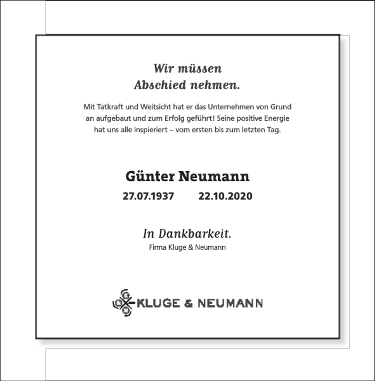 <p>Wir müssen<br />Abschied nehmen.<br />Mit Tatkraft und Weitsicht hat er das Unternehmen von Grund<br />an aufgebaut und zum Erfolg geführt! Seine positive Energie<br />hat uns alle inspieriert – vom ersten bis zum letzten Tag.</p><p>Günter Neumann<br />27.07.1937</p><p>22.10.2020</p><p>In Dankbarkeit.<br />Firma Kluge &amp; Neumann</p>