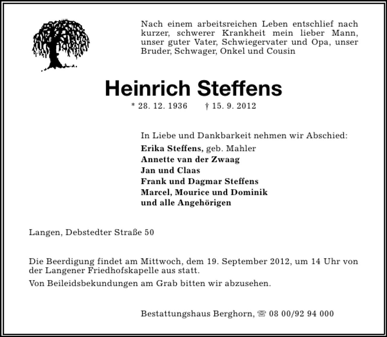 <p>Nach einem arbeitsreichen Leben entschlief nach<br />kurzer, schwerer Krankheit mein lieber Mann,<br />unser guter Vater, Schwiegervater und Opa, unser<br />Bruder, Schwager, Onkel und Cousin</p><p>Heinrich Steffens<br />* 28. 12. 1936</p><p>† 15. 9. 2012</p><p>In Liebe und Dankbarkeit nehmen wir Abschied:<br />Erika Steffens, geb. Mahler<br />Annette van der Zwaag<br />Jan und Claas<br />Frank und Dagmar Steffens<br />Marcel, Mourice und Dominik<br />und alle Angehörigen<br />Langen, Debstedter Straße 50<br />Die Beerdigung findet am Mittwoch, dem 19. September 2012, um 14 Uhr von<br />der Langener Friedhofskapelle aus statt.<br />Von Beileidsbekundungen am Grab bitten wir abzusehen.<br />Bestattungshaus Berghorn, s 08 00/92 94 000</p>