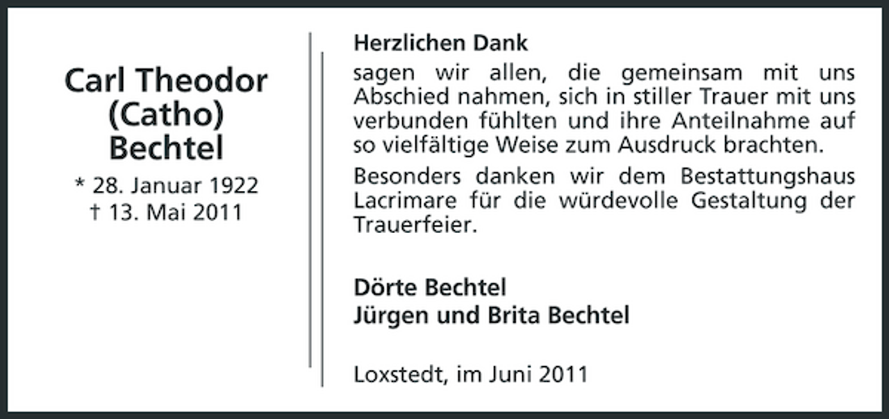 <p>Carl Theodor (Catho) Bechtel<br />* 28. Januar 1922 † 13. Mai 2011</p><p>Herzlichen Dank sagen wir allen, die gemeinsam mit uns Abschied nahmen, sich in stiller Trauer mit uns verbunden fühlten und ihre Anteilnahme auf so vielfältige Weise zum Ausdruck brachten. Besonders danken wir dem Bestattungshaus Lacrimare für die würdevolle Gestaltung der Trauerfeier.</p><p>Dörte Bechtel Jürgen und Brita Bechtel<br />Loxstedt, im Juni 2011</p>