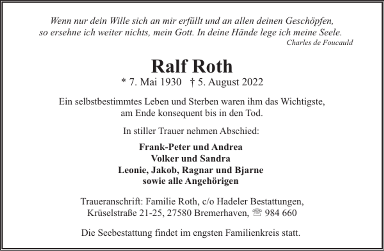 <p>Wenn nur dein Wille sich an mir erfüllt und an allen deinen Geschöpfen,<br />so ersehne ich weiter nichts, mein Gott. In deine Hände lege ich meine Seele.</p><p>Charles de Foucauld</p><p>Ralf Roth</p><p>* 7. Mai 1930 † 5. August 2022<br />Ein selbstbestimmtes Leben und Sterben waren ihm das Wichtigste,<br />am Ende konsequent bis in den Tod.<br />In stiller Trauer nehmen Abschied:<br />Frank-Peter und Andrea<br />Volker und Sandra<br />Leonie, Jakob, Ragnar und Bjarne<br />sowie alle Angehörigen<br />Traueranschrift: Familie Roth, c/o Hadeler Bestattungen,<br />Krüselstraße 21-25, 27580 Bremerhaven, ' 984 660<br />Die Seebestattung findet im engsten Familienkreis statt.</p>