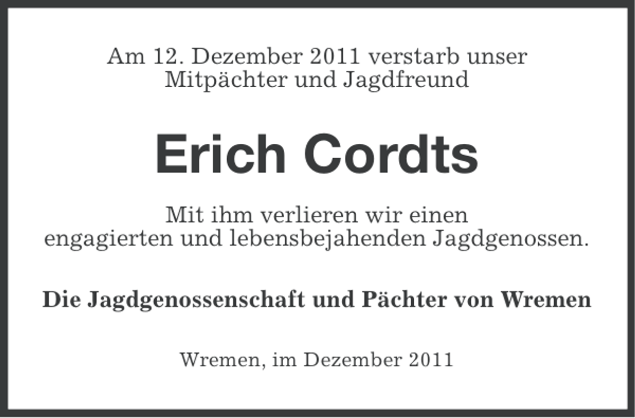 <p>Am 12. Dezember 2011 verstarb unser<br />Mitpächter und Jagdfreund</p><p>Erich Cordts<br />Mit ihm verlieren wir einen<br />engagierten und lebensbejahenden Jagdgenossen.<br />Die Jagdgenossenschaft und Pächter von Wremen<br />Wremen, im Dezember 2011</p>