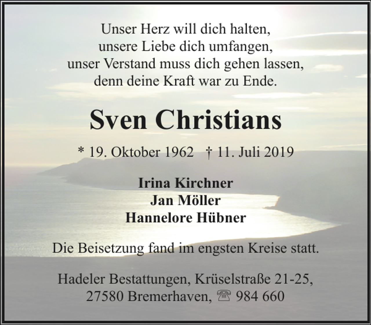 <p>Unser Herz will dich halten,<br />unsere Liebe dich umfangen,<br />unser Verstand muss dich gehen lassen,<br />denn deine Kraft war zu Ende.</p><p>Sven Christians<br />* 19. Oktober 1962 † 11. Juli 2019<br />Irina Kirchner<br />Jan Möller<br />Hannelore Hübner<br />Die Beisetzung fand im engsten Kreise statt.<br />Hadeler Bestattungen, Krüselstraße 21-25,<br />27580 Bremerhaven, ' 984 660</p>