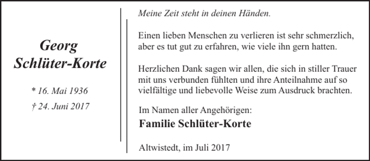 <p>Meine Zeit steht in deinen Händen.</p><p>Georg<br />Schlüter-Korte</p><p>Einen lieben Menschen zu verlieren ist sehr schmerzlich,<br />aber es tut gut zu erfahren, wie viele ihn gern hatten.</p><p>* 16. Mai 1936</p><p>Herzlichen Dank sagen wir allen, die sich in stiller Trauer<br />mit uns verbunden fühlten und ihre Anteilnahme auf so<br />vielfältige und liebevolle Weise zum Ausdruck brachten.</p><p>† 24. Juni 2017</p><p>Im Namen aller Angehörigen:</p><p>Familie Schlüter-Korte<br />Altwistedt, im Juli 2017</p>