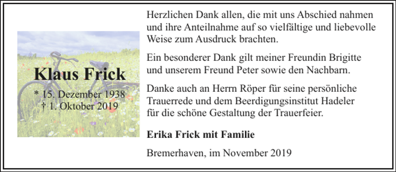 <p>Herzlichen Dank allen, die mit uns Abschied nahmen<br />und ihre Anteilnahme auf so vielfältige und liebevolle<br />Weise zum Ausdruck brachten.</p><p>Klaus Frick<br />* 15. Dezember 1938<br />† 1. Oktober 2019</p><p>Ein besonderer Dank gilt meiner Freundin Brigitte<br />und unserem Freund Peter sowie den Nachbarn.<br />Danke auch an Herrn Röper für seine persönliche<br />Trauerrede und dem Beerdigungsinstitut Hadeler<br />für die schöne Gestaltung der Trauerfeier.<br />Erika Frick mit Familie<br />Bremerhaven, im November 2019</p>