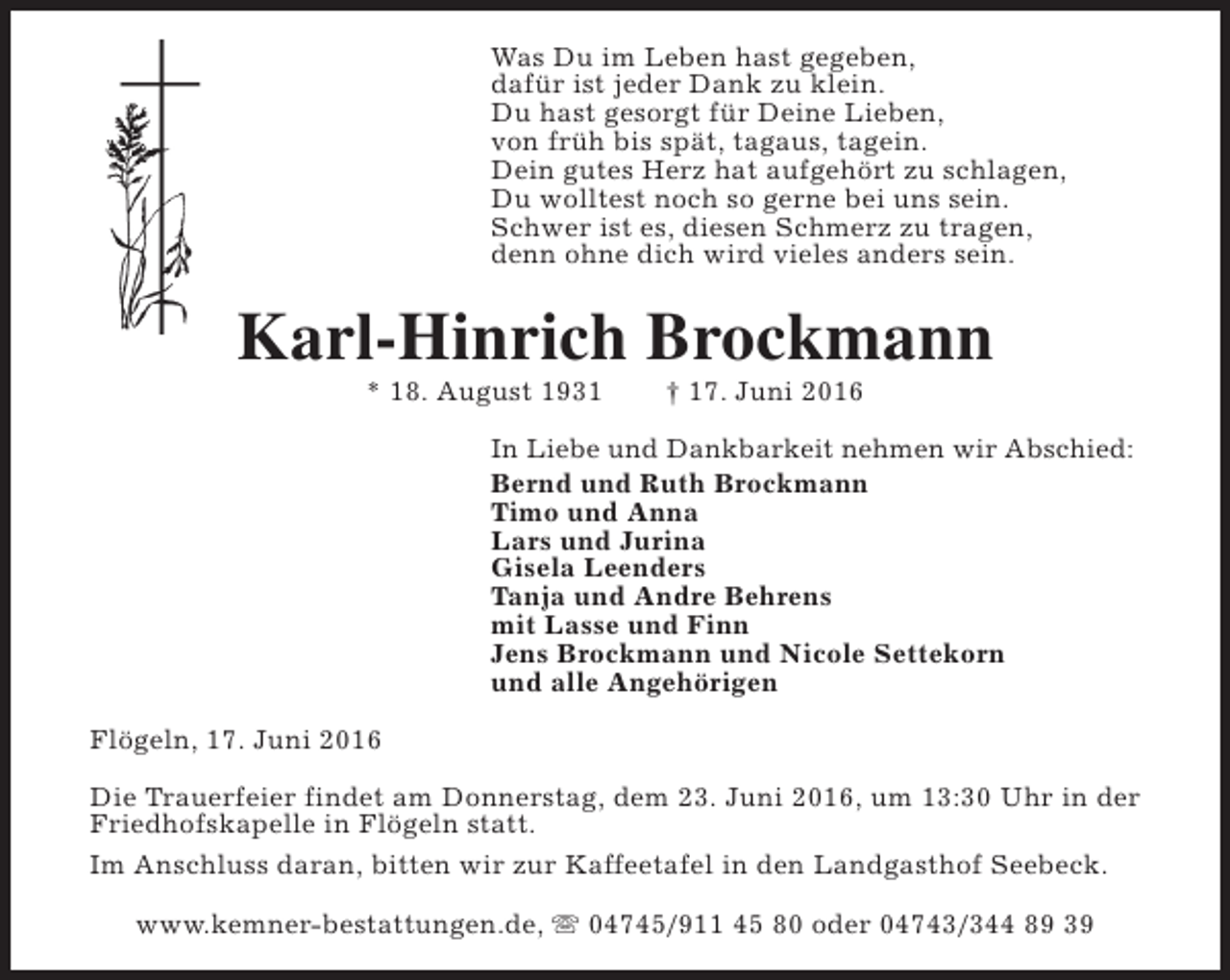 <p>Was Du im Leben hast gegeben,<br />dafür ist jeder Dank zu klein.<br />Du hast gesorgt für Deine Lieben,<br />von früh bis spät, tagaus, tagein.<br />Dein gutes Herz hat aufgehört zu schlagen,<br />Du wolltest noch so gerne bei uns sein.<br />Schwer ist es, diesen Schmerz zu tragen,<br />denn ohne dich wird vieles anders sein.</p><p>Karl-Hinrich Brockmann<br />* 18. August 1931</p><p>† 17. Juni 2016</p><p>In Liebe und Dankbarkeit nehmen wir Abschied:<br />Bernd und Ruth Brockmann<br />Timo und Anna<br />Lars und Jurina<br />Gisela Leenders<br />Tanja und Andre Behrens<br />mit Lasse und Finn<br />Jens Brockmann und Nicole Settekorn<br />und alle Angehörigen<br />Flögeln, 17. Juni 2016<br />Die Trauerfeier findet am Donnerstag, dem 23. Juni 2016, um 13:30 Uhr in der<br />Friedhofskapelle in Flögeln statt.<br />Im Anschluss daran, bitten wir zur Kaffeetafel in den Landgasthof Seebeck.<br />www.kemner-bestattungen.de, s 04745/911 45 80 oder 04743/344 89 39</p>