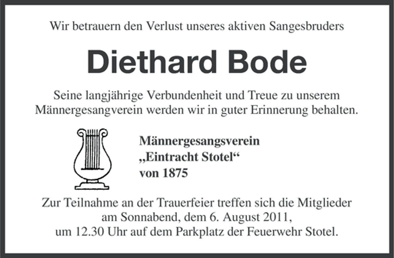 <p>Wir betrauern den Verlust unseres aktiven Sangesbruders</p><p>Diethard Bode<br />Seine langjährige Verbundenheit und Treue zu unserem<br />Männergesangverein werden wir in guter Erinnerung behalten.<br />Männergesangsverein<br />„Eintracht Stotel“<br />von 1875<br />Zur Teilnahme an der Trauerfeier treffen sich die Mitglieder<br />am Sonnabend, dem 6. August 2011,<br />um 12.30 Uhr auf dem Parkplatz der Feuerwehr Stotel.</p>