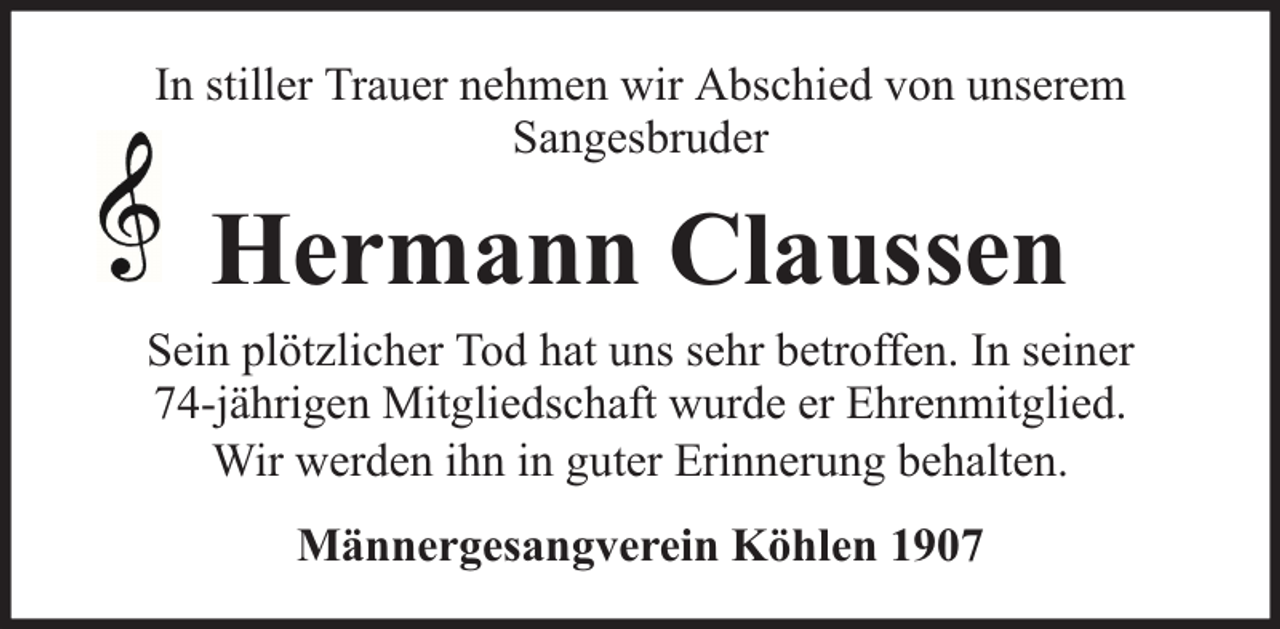 <p>In stiller Trauer nehmen wir Abschied von unserem<br />Sangesbruder</p><p>Hermann Claussen<br />Sein plötzlicher Tod hat uns sehr betroffen. In seiner<br />74-jährigen Mitgliedschaft wurde er Ehrenmitglied.<br />Wir werden ihn in guter Erinnerung behalten.<br />Männergesangverein Köhlen 1907</p>