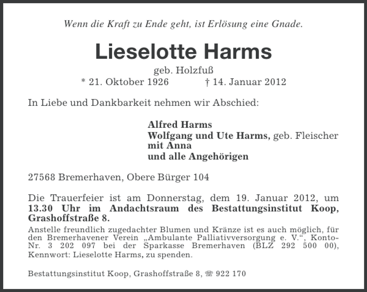 <p>Wenn die Kraft zu Ende geht, ist Erlösung eine Gnade.</p><p>Lieselotte Harms<br />geb. Holzfuß<br />* 21. Oktober 1926<br />† 14. Januar 2012<br />In Liebe und Dankbarkeit nehmen wir Abschied:<br />Alfred Harms<br />Wolfgang und Ute Harms, geb. Fleischer<br />mit Anna<br />und alle Angehörigen<br />27568 Bremerhaven, Obere Bürger 104<br />Die Trauerfeier ist am Donnerstag, dem 19. Januar 2012, um<br />13.30 Uhr im Andachtsraum des Bestattungsinstitut Koop,<br />Grashoffstraße 8.<br />Anstelle freundlich zugedachter Blumen und Kränze ist es auch möglich, für<br />den Bremerhavener Verein „Ambulante Palliativversorgung e. V.“, KontoNr. 3 202 097 bei der Sparkasse Bremerhaven (BLZ 292 5),<br />Kennwort: Lieselotte Harms, zu spenden.<br />Bestattungsinstitut Koop, Grashoffstraße 8, 922 170</p>