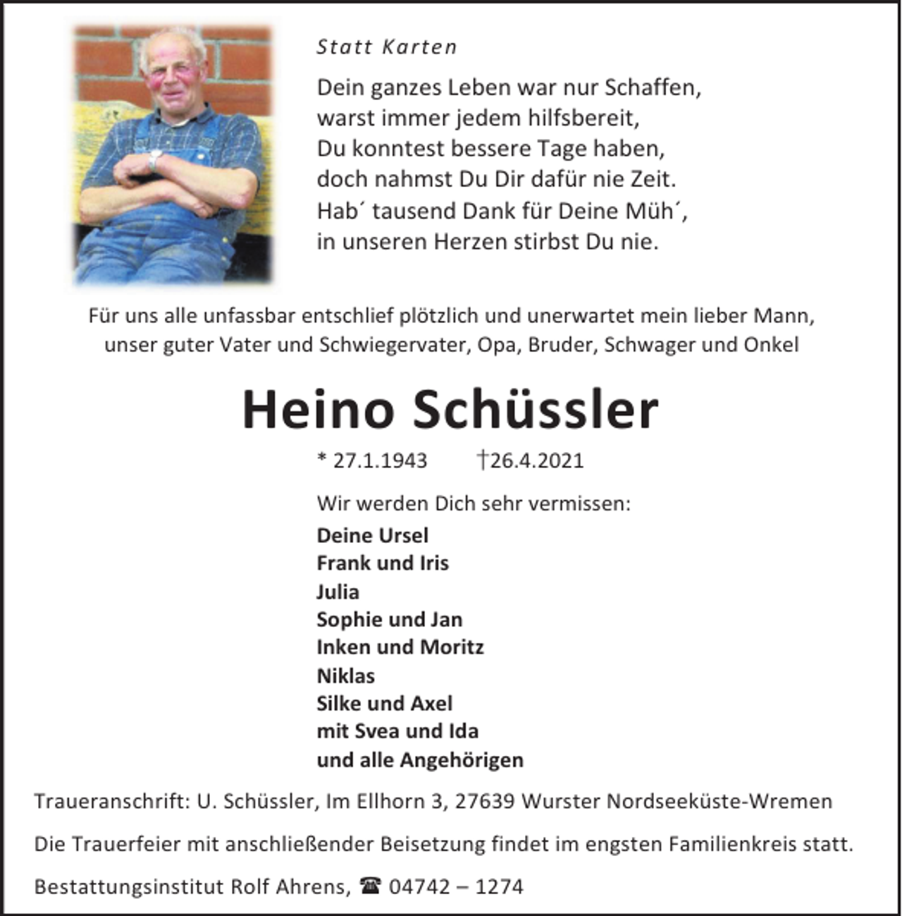 <p>S t a t t Ka rt e n</p><p>Dein ganzes Leben war nur Schaffen,<br />warst immer jedem hilfsbereit,<br />Du konntest bessere Tage haben,<br />doch nahmst Du Dir dafür nie Zeit.<br />Hab´ tausend Dank für Deine Müh´,<br />in unseren Herzen stirbst Du nie.<br />Für uns alle unfassbar entschlief plötzlich und unerwartet mein lieber Mann,<br />unser guter Vater und Schwiegervater, Opa, Bruder, Schwager und Onkel</p><p>Heino Schüssler<br />* 27.1.1943</p><p>†26.4.2021</p><p>Wir werden Dich sehr vermissen:<br />Deine Ursel<br />Frank und Iris<br />Julia<br />Sophie und Jan<br />Inken und Moritz<br />Niklas<br />Silke und Axel<br />mit Svea und Ida<br />und alle Angehörigen<br />Traueranschrift: U. Schüssler, Im Ellhorn 3, 27639 Wurster Nordseeküste-Wremen<br />Die Trauerfeier mit anschließender Beisetzung findet im engsten Familienkreis statt.<br />Bestattungsinstitut Rolf Ahrens, 04742 – 1274</p>