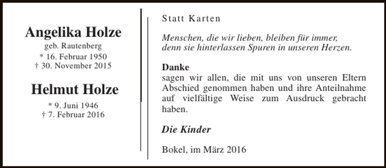 <p>Angelika Holze<br />geb. Rautenberg<br />* 16. Februar 1950<br />† 30. November 2015</p><p>Helmut Holze<br />* 9. Juni 1946<br />† 7. Februar 2016</p><p>Statt Karten<br />Menschen, die wir lieben, bleiben für immer,<br />denn sie hinterlassen Spuren in unseren Herzen.<br />Danke<br />sagen wir allen, die mit uns von unseren Eltern<br />Abschied genommen haben und ihre Anteilnahme<br />auf vielfältige Weise zum Ausdruck gebracht<br />haben.</p><p>Die Kinder<br />Bokel, im März 2016</p>