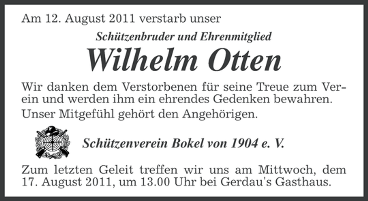 <p>Am 12. August 2011 verstarb unser<br />Schützenbruder und Ehrenmitglied</p><p>Wilhelm Otten<br />Wir danken dem Verstorbenen für seine Treue zum Verein und werden ihm ein ehrendes Gedenken bewahren.<br />Unser Mitgefühl gehört den Angehörigen.</p><p>Schützenverein Bokel von 1904 e. V.<br />Zum letzten Geleit treffen wir uns am Mittwoch, dem<br />17. August 2011, um 13.00 Uhr bei Gerdau's Gasthaus.</p>