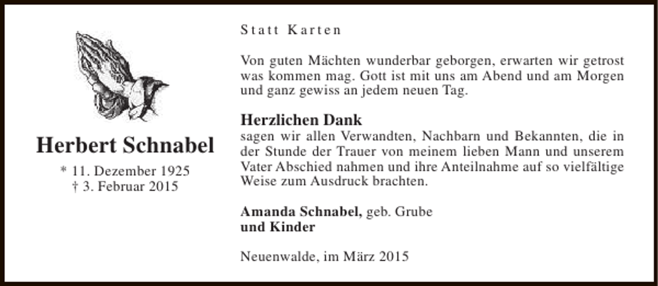 <p>Statt Karten<br />Von guten Mächten wunderbar geborgen, erwarten wir getrost<br />was kommen mag. Gott ist mit uns am Abend und am Morgen<br />und ganz gewiss an jedem neuen Tag.</p><p>Herbert Schnabel<br />* 11. Dezember 1925<br />† 3. Februar 2015</p><p>Herzlichen Dank</p><p>sagen wir allen Verwandten, Nachbarn und Bekannten, die in<br />der Stunde der Trauer von meinem lieben Mann und unserem<br />Vater Abschied nahmen und ihre Anteilnahme auf so vielfältige<br />Weise zum Ausdruck brachten.<br />Amanda Schnabel, geb. Grube<br />und Kinder<br />Neuenwalde, im März 2015</p>
