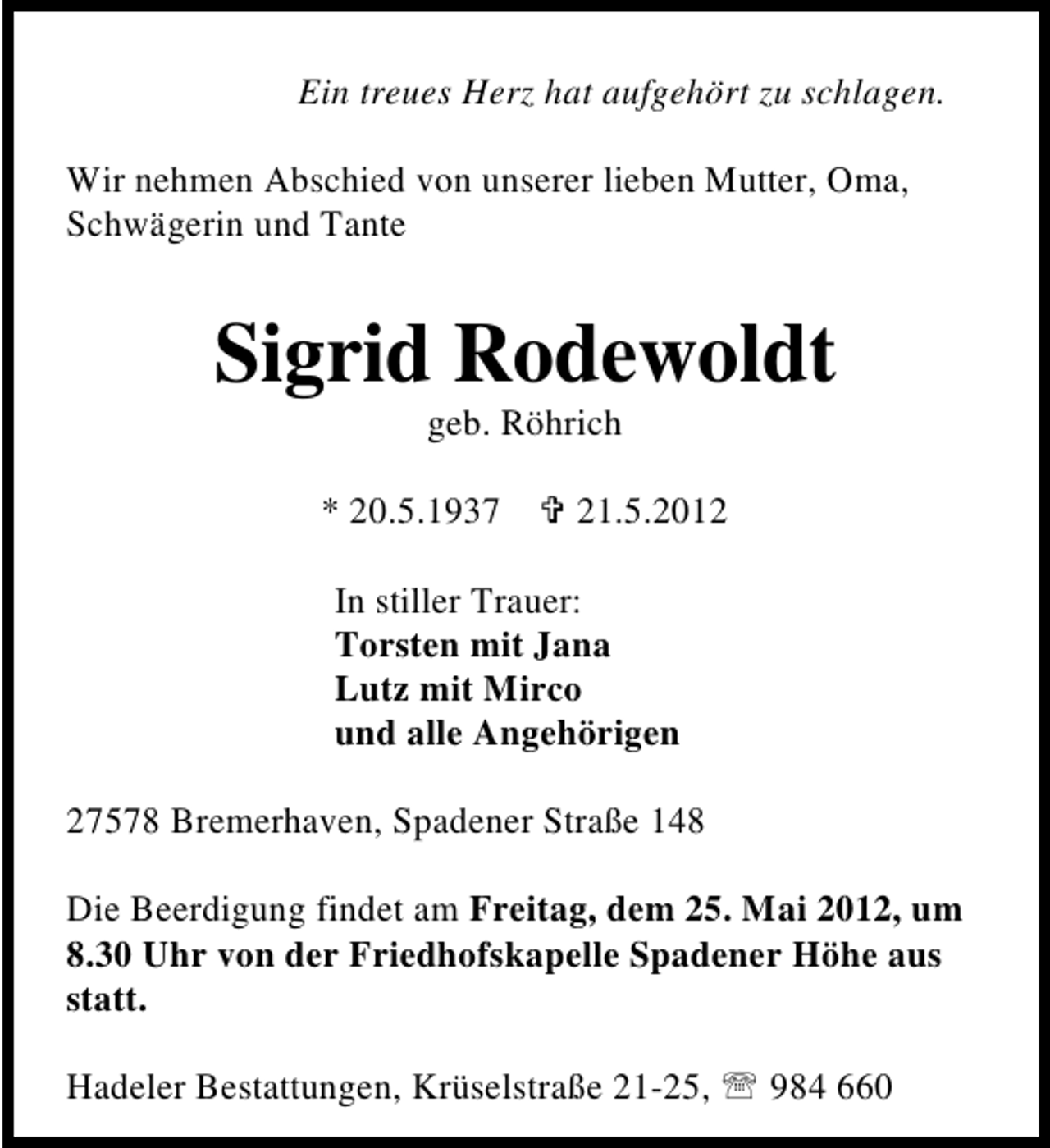 <p>Ein treues Herz hat aufgehört zu schlagen.<br />Wir nehmen Abschied von unserer lieben Mutter, Oma,<br />Schwägerin und Tante</p><p>Sigrid Rodewoldt<br />geb. Röhrich</p><p>* 20.5.1937</p><p>21.5.2012</p><p>In stiller Trauer:<br />Torsten mit Jana<br />Lutz mit Mirco<br />und alle Angehörigen<br />27578 Bremerhaven, Spadener Straße 148<br />Die Beerdigung findet am Freitag, dem 25. Mai 2012, um<br />8.30 Uhr von der Friedhofskapelle Spadener Höhe aus<br />statt.<br />Hadeler Bestattungen, Krüselstraße 21-25,</p><p>984 660</p>