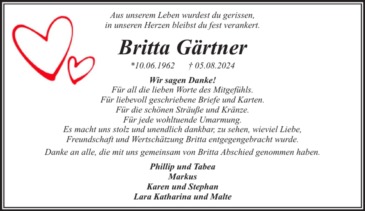 <p>Aus unserem Leben wurdest du gerissen,<br />in unseren Herzen bleibst du fest verankert.</p><p>Britta Gärtner<br />*10.06.1962</p><p>† 05.08.2024</p><p>Wir sagen Danke!<br />Für all die lieben Worte des Mitgefühls.<br />Für liebevoll geschriebene Briefe und Karten.<br />Für die schönen Sträuße und Kränze.<br />Für jede wohltuende Umarmung.<br />Es macht uns stolz und unendlich dankbar, zu sehen, wieviel Liebe,<br />Freundschaft und Wertschätzung Britta entgegengebracht wurde.<br />Danke an alle, die mit uns gemeinsam von Britta Abschied genommen haben.<br />Phillip und Tabea<br />Markus<br />Karen und Stephan<br />Lara Katharina und Malte</p>