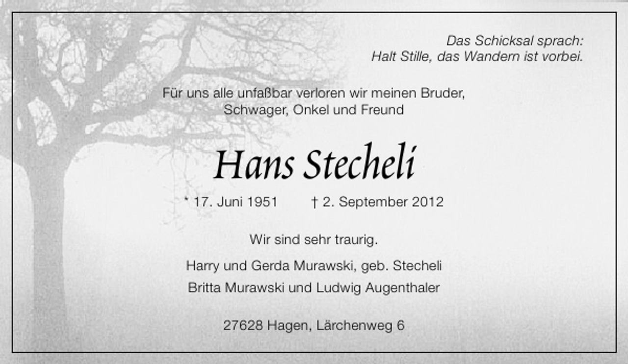 <p>Das Schicksal sprach:<br />Halt Stille, das Wandern ist vorbei.<br />Für uns alle unfaßbar verloren wir meinen Bruder,<br />Schwager, Onkel und Freund</p><p>Hans Stecheli</p><p>* 17. Juni 1951</p><p>† 2. September 2012</p><p>Wir sind sehr traurig.<br />Harry und Gerda Murawski, geb. Stecheli<br />Britta Murawski und Ludwig Augenthaler<br />27628 Hagen, Lärchenweg 6</p>