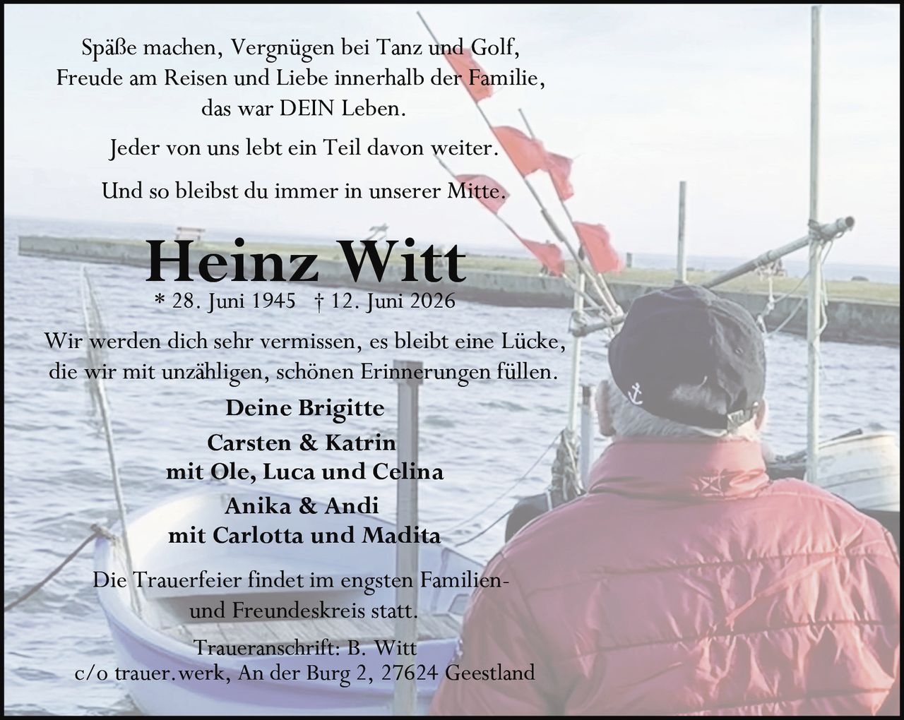 <p>Spaße machen, Vergnügen bei Tanz und Golf, Freude am Reisen und Liebe innerhalb der Familie, das war DEIN Leben.</p>

<p>Jeder von uns lebt ein Teil davon weiter.</p>

<p>Und so bleibst du immer in unserer Mitte.</p>

<p>Wir werden dich sehr vermissen, es bleibt eine Lücke, die wir mit unzähligen, schönen Erinnerungen füllen.</p>

<p><strong>Deine Brigitte</strong><br>
<strong>Carsten & Katrin</strong><br>
mit Ole, Luca und Celina<br>
<strong>Anika & Andi</strong><br>
mit Carlotta und Madita</p>

<p>Die Trauerfeier findet im engsten Familien- und Freundeskreis statt.</p>

<p><strong>Traueranschrift:</strong> B. Witt<br>
c/o trauer.werk, An der Burg 2, 27624 Geestland</p>