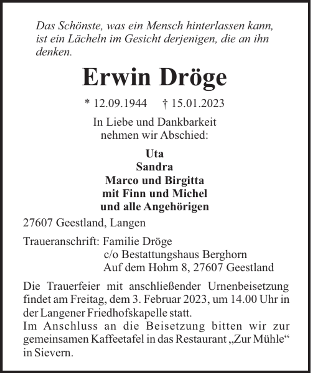 <p>Das Schönste, was ein Mensch hinterlassen kann,<br />ist ein Lächeln im Gesicht derjenigen, die an ihn<br />denken.</p><p>Erwin Dröge<br />* 12.09.1944</p><p>† 15.01.2023</p><p>In Liebe und Dankbarkeit<br />nehmen wir Abschied:<br />Uta<br />Sandra<br />Marco und Birgitta<br />mit Finn und Michel<br />und alle Angehörigen<br />27607 Geestland, Langen<br />Traueranschrift: Familie Dröge<br />c/o Bestattungshaus Berghorn<br />Auf dem Hohm 8, 27607 Geestland<br />Die Trauerfeier mit anschließender Urnenbeisetzung<br />findet am Freitag, dem 3. Februar 2023, um 14.00 Uhr in<br />der Langener Friedhofskapelle statt.<br />Im Anschluss an die Beisetzung bitten wir zur<br />gemeinsamen Kaffeetafel in das Restaurant „Zur Mühle“<br />in Sievern.</p>