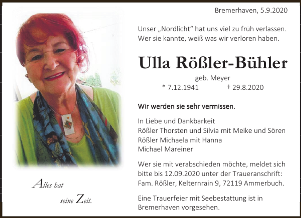 <p>Bremerhaven, 5.9.2020<br />Unser „Nordlicht“ hat uns viel zu früh verlassen.<br />Wer sie kannte, weiß was wir verloren haben.</p><p>Ulla Rößler-Bühler<br />geb. Meyer<br />* 7.12.1941<br />† 29.8.2020</p><p>Wir werden sie sehr vermissen.<br />In Liebe und Dankbarkeit<br />Rößler Thorsten und Silvia mit Meike und Sören<br />Rößler Michaela mit Hanna<br />Michael Mareiner</p><p>Alles hat<br />seine</p><p>Wer sie mit verabschieden möchte, meldet sich<br />bitte bis 12.09.2020 unter der Traueranschrift:<br />Fam. Rößler, Kelternrain 9, 72119 Ammerbuch.</p><p>Zeit.</p><p>Eine Trauerfeier mit Seebestattung ist in<br />Bremerhaven vorgesehen.</p>