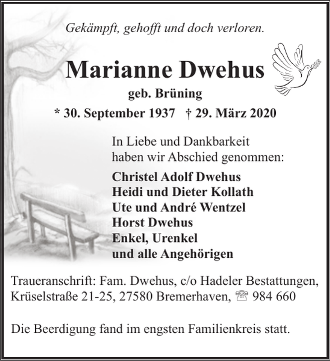 <p>Gekämpft, gehofft und doch verloren.</p><p>Marianne Dwehus</p><p>geb. Brüning<br />* 30. September 1937 † 29. März 2020<br />In Liebe und Dankbarkeit<br />haben wir Abschied genommen:<br />Christel Adolf Dwehus<br />Heidi und Dieter Kollath<br />Ute und André Wentzel<br />Horst Dwehus<br />Enkel, Urenkel<br />und alle Angehörigen<br />Traueranschrift: Fam. Dwehus, c/o Hadeler Bestattungen,<br />Krüselstraße 21-25, 27580 Bremerhaven, ' 984 660<br />Die Beerdigung fand im engsten Familienkreis statt.</p>
