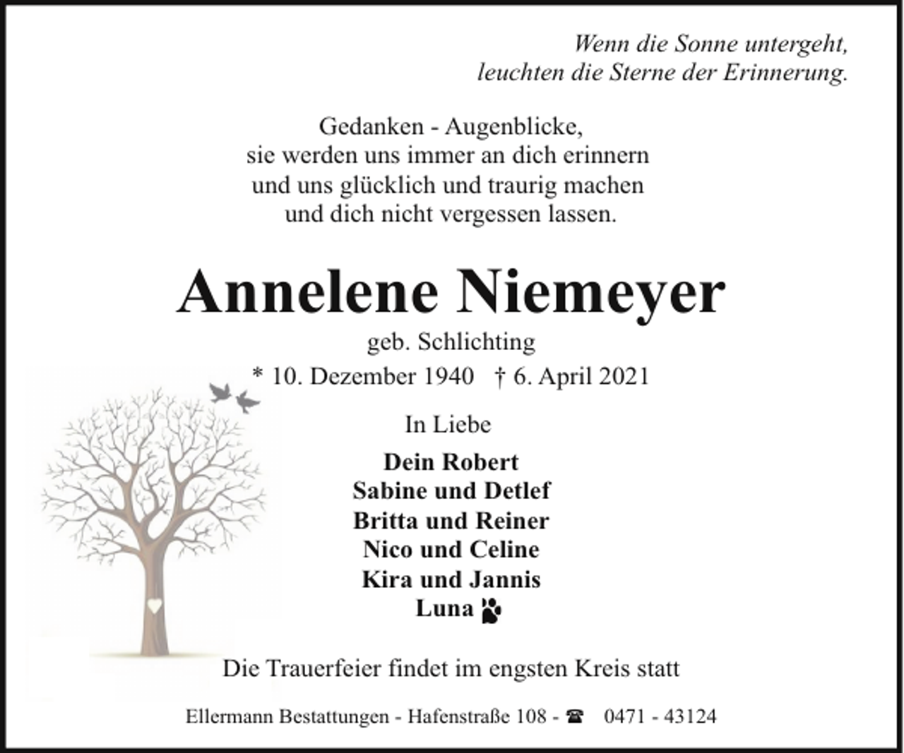 <p>Wenn die Sonne untergeht,<br />leuchten die Sterne der Erinnerung.<br />Gedanken - Augenblicke,<br />sie werden uns immer an dich erinnern<br />und uns glücklich und traurig machen<br />und dich nicht vergessen lassen.</p><p>Annelene Niemeyer<br />geb. Schlichting<br />* 10. Dezember 1940 † 6. April 2021<br />In Liebe<br />Dein Robert<br />Sabine und Detlef<br />Britta und Reiner<br />Nico und Celine<br />Kira und Jannis<br />Luna<br />Die Trauerfeier findet im engsten Kreis statt<br />Ellermann Bestattungen - Hafenstraße 108 - ( 0471 - 43124</p>
