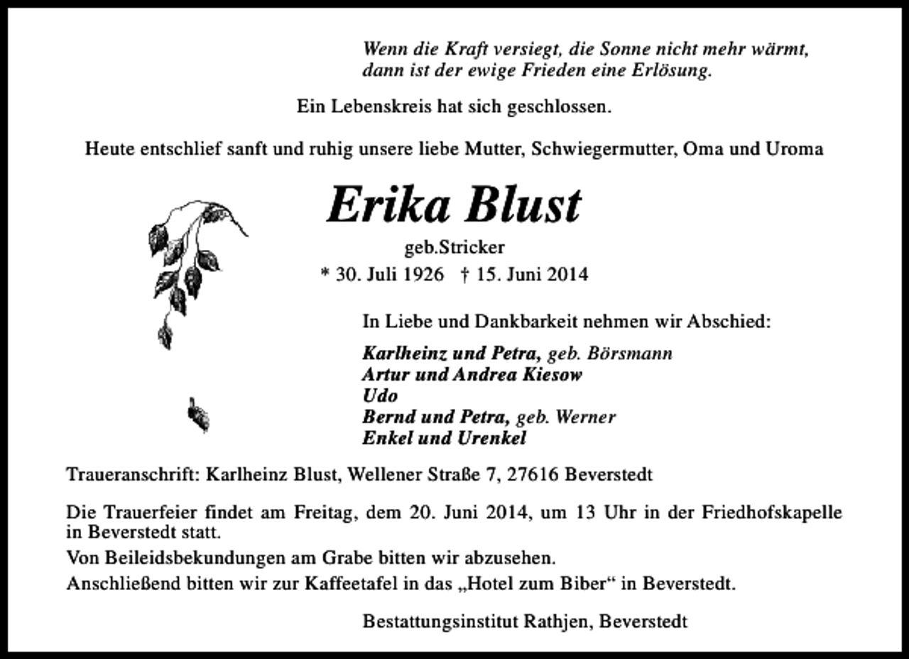<p>Wenn die Kraft versiegt, die Sonne nicht mehr wärmt,<br />dann ist der ewige Frieden eine Erlösung.<br />Ein Lebenskreis hat sich geschlossen.<br />Heute entschlief sanft und ruhig unsere liebe Mutter, Schwiegermutter, Oma und Uroma</p><p>Erika Blust</p><p>geb.Stricker<br />* 30. Juli 1926 † 15. Juni 2014<br />In Liebe und Dankbarkeit nehmen wir Abschied:<br />Karlheinz und Petra, geb. Börsmann<br />Artur und Andrea Kiesow<br />Udo<br />Bernd und Petra, geb. Werner<br />Enkel und Urenkel<br />Traueranschrift: Karlheinz Blust, Wellener Straße 7, 27616 Beverstedt<br />Die Trauerfeier findet am Freitag, dem 20. Juni 2014, um 13 Uhr in der Friedhofskapelle<br />in Beverstedt statt.<br />Von Beileidsbekundungen am Grabe bitten wir abzusehen.<br />Anschließend bitten wir zur Kaffeetafel in das „Hotel zum Biber“ in Beverstedt.<br />Bestattungsinstitut Rathjen, Beverstedt</p>