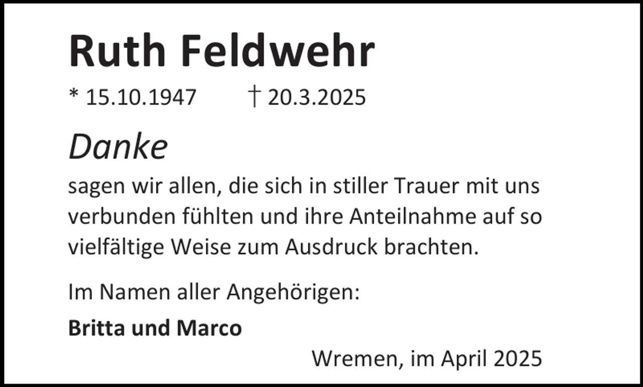 <p>Ruth Feldwehr</p><p>* 15.10.1947</p><p>† 20.3.2025</p><p>Danke</p><p>sagen wir allen, die sich in stiller Trauer mit uns<br />verbunden fühlten und ihre Anteilnahme auf so<br />vielfältige Weise zum Ausdruck brachten.<br />Im Namen aller Angehörigen:<br />Britta und Marco<br />Wremen, im April 2025</p>