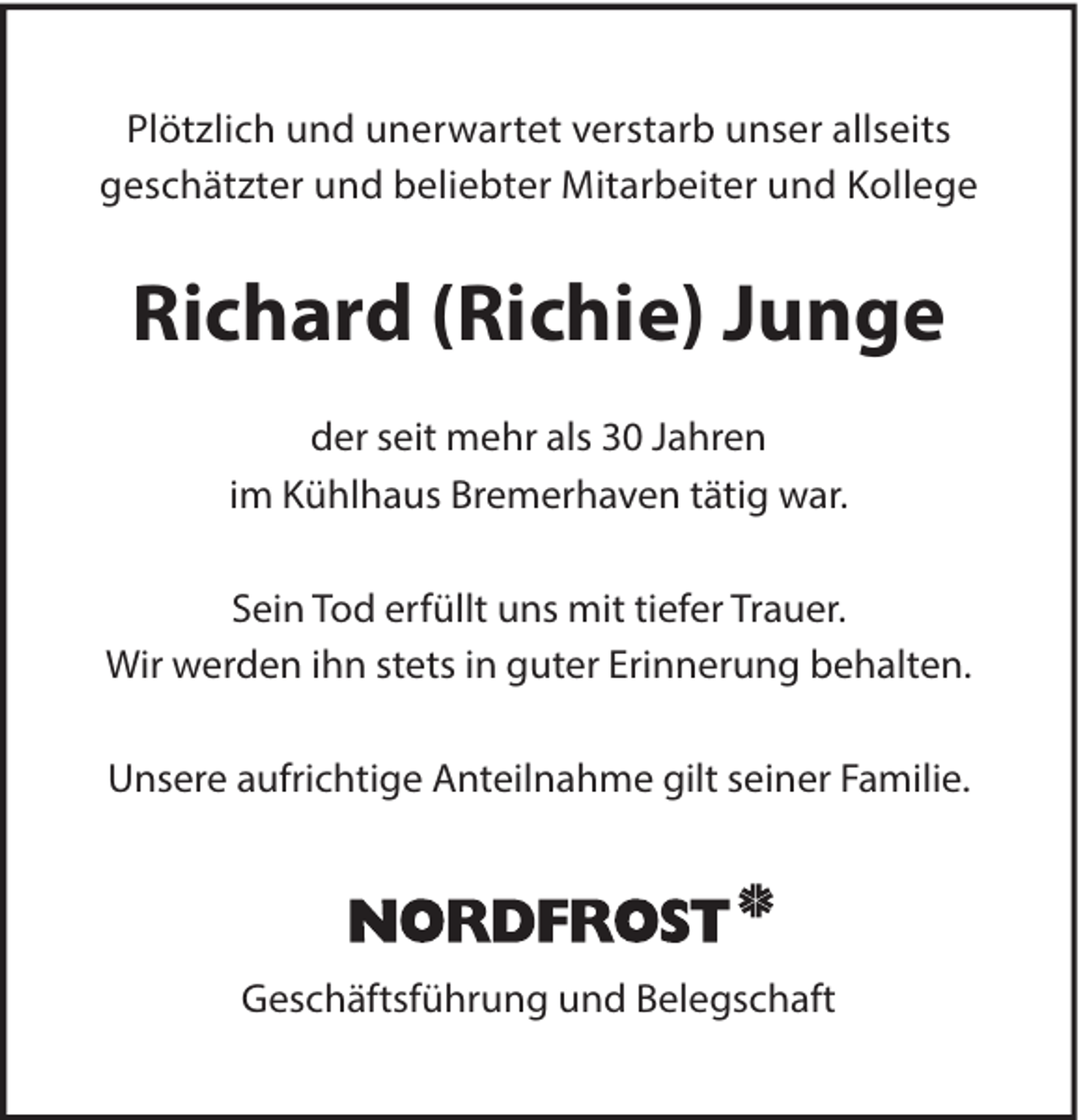 <p>Plötzlich und unerwartet verstarb unser allseits<br />geschätzter und beliebter Mitarbeiter und Kollege</p><p>Richard (Richie) Junge<br />der seit mehr als 30 Jahren<br />im Kühlhaus Bremerhaven tätig war.<br />Sein Tod erfüllt uns mit tiefer Trauer.<br />Wir werden ihn stets in guter Erinnerung behalten.<br />Unsere aufrichtige Anteilnahme gilt seiner Familie.</p><p>Geschäftsführung und Belegschaft</p>