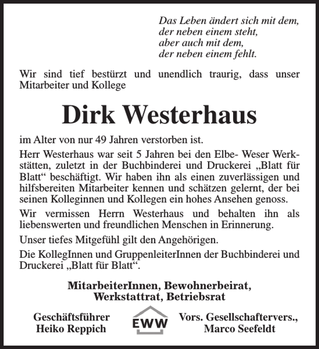 <p>Das Leben ändert sich mit dem,<br />der neben einem steht,<br />aber auch mit dem,<br />der neben einem fehlt.<br />Wir sind tief bestürzt und unendlich traurig, dass unser<br />Mitarbeiter und Kollege</p><p>Dirk Westerhaus</p><p>im Alter von nur 49 Jahren verstorben ist.<br />Herr Westerhaus war seit 5 Jahren bei den Elbe- Weser Werkstätten, zuletzt in der Buchbinderei und Druckerei „Blatt für<br />Blatt“ beschäftigt. Wir haben ihn als einen zuverlässigen und<br />hilfsbereiten Mitarbeiter kennen und schätzen gelernt, der bei<br />seinen Kolleginnen und Kollegen ein hohes Ansehen genoss.<br />Wir vermissen Herrn Westerhaus und behalten ihn als<br />liebenswerten und freundlichen Menschen in Erinnerung.<br />Unser tiefes Mitgefühl gilt den Angehörigen.<br />Die KollegInnen und GruppenleiterInnen der Buchbinderei und<br />Druckerei „Blatt für Blatt“.<br />MitarbeiterInnen, Bewohnerbeirat,<br />Werkstattrat, Betriebsrat<br />Geschäftsführer<br />Heiko Reppich</p><p>Vors. Gesellschaftervers.,<br />Marco Seefeldt</p>