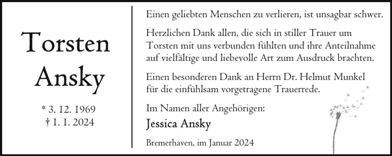 <p>Einen geliebten Menschen zu verlieren, ist unsagbar schwer.<br />Herzlichen Dank allen, die sich in stiller Trauer um<br />Torsten mit uns verbunden fühlten und ihre Anteilnahme<br />auf vielfältige und liebevolle Art zum Ausdruck brachten.<br />Einen besonderen Dank an Herrn Dr. Helmut Munkel<br />für die einfühlsam vorgetragene Trauerrede.<br />* 3. 12. 1969<br />† 1. 1. 2024</p><p>Im Namen aller Angehörigen:<br />Bremerhaven, im Januar 2024</p>