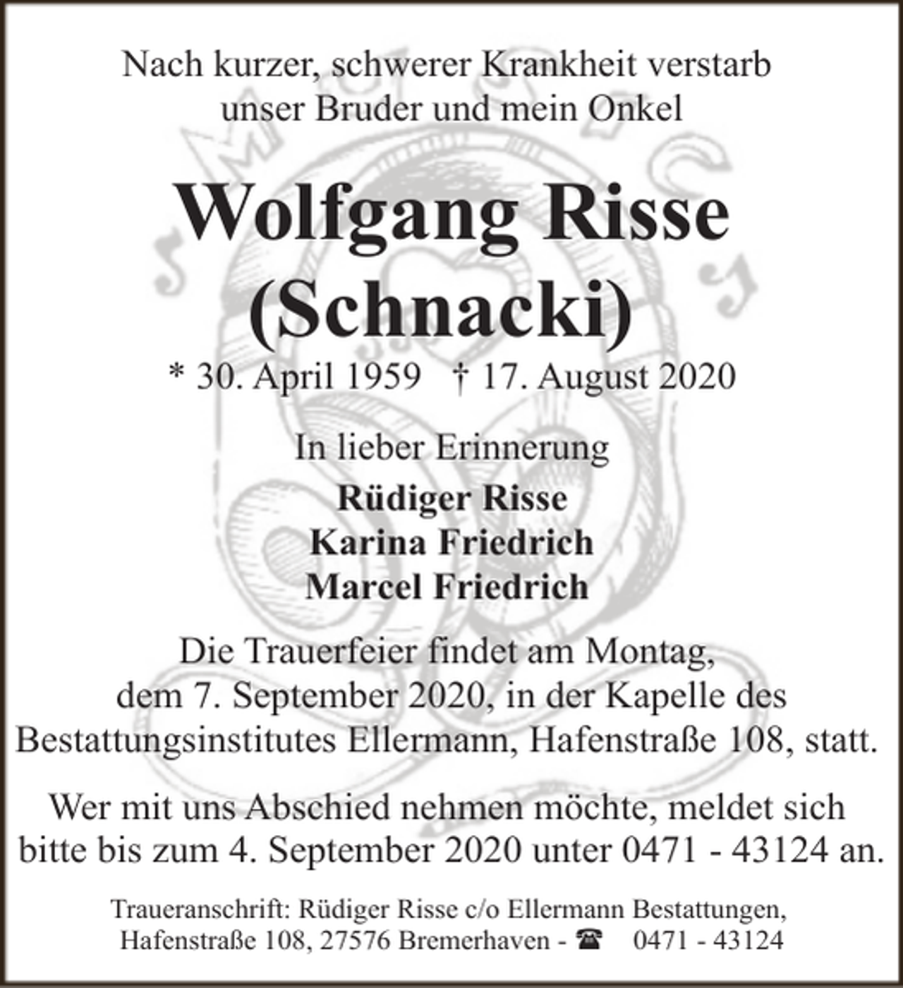 <p>Nach kurzer, schwerer Krankheit verstarb<br />unser Bruder und mein Onkel</p><p>Wolfgang Risse<br />(Schnacki)</p><p>* 30. April 1959 † 17. August 2020<br />In lieber Erinnerung<br />Rüdiger Risse<br />Karina Friedrich<br />Marcel Friedrich<br />Die Trauerfeier findet am Montag,<br />dem 7. September 2020, in der Kapelle des<br />Bestattungsinstitutes Ellermann, Hafenstraße 108, statt.<br />Wer mit uns Abschied nehmen möchte, meldet sich<br />bitte bis zum 4. September 2020 unter 0471 - 43124 an.<br />Traueranschrift: Rüdiger Risse c/o Ellermann Bestattungen,<br />Hafenstraße 108, 27576 Bremerhaven - ( 0471 - 43124</p>
