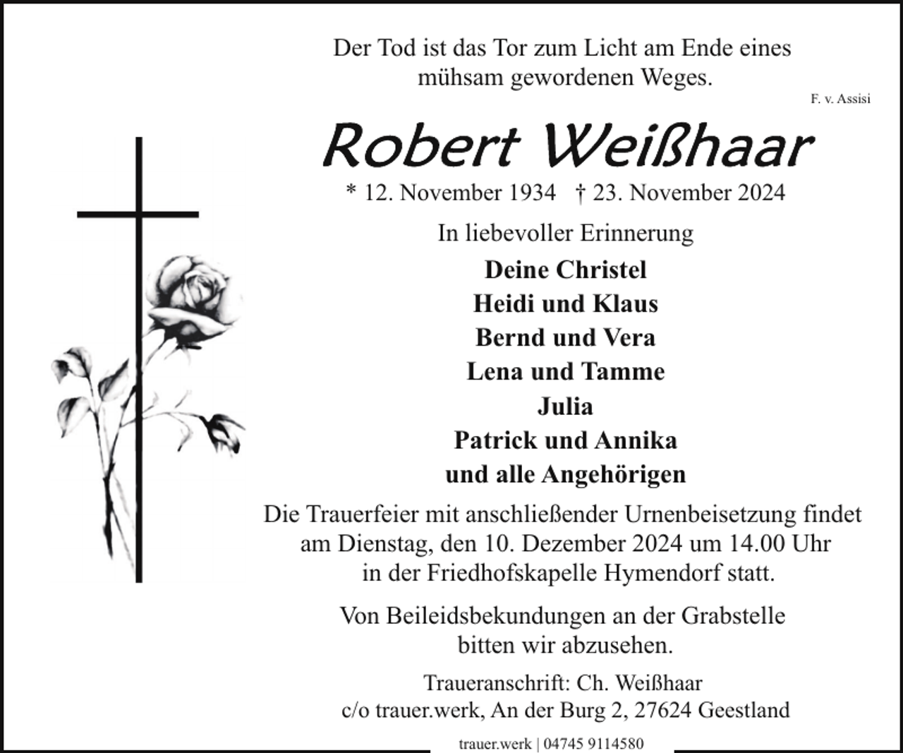 <p>Der Tod ist das Tor zum Licht am Ende eines<br />mühsam gewordenen Weges.</p><p>F. v. Assisi</p><p>* 12. November 1934 † 23. November 2024</p><p>In liebevoller Erinnerung<br />Deine Christel<br />Heidi und Klaus<br />Bernd und Vera<br />Lena und Tamme<br />Julia<br />Patrick und Annika<br />und alle Angehörigen<br />Die Trauerfeier mit anschließender Urnenbeisetzung findet<br />am Dienstag, den 10. Dezember 2024 um 14.00 Uhr<br />in der Friedhofskapelle Hymendorf statt.<br />Von Beileidsbekundungen an der Grabstelle<br />bitten wir abzusehen.<br />Traueranschrift: Ch. Weißhaar<br />c/o trauer.werk, An der Burg 2, 27624 Geestland<br />trauer.werk | 04745 9114580</p>
