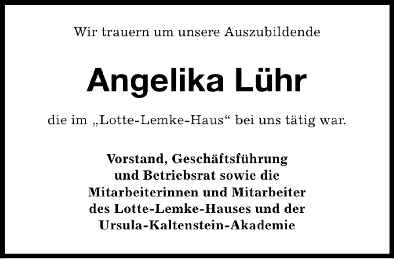 <p>Wir trauern um unsere Auszubildende</p><p>Angelika Lühr<br />die im „Lotte-Lemke-Haus“ bei uns tätig war.<br />Vorstand, Geschäftsführung<br />und Betriebsrat sowie die<br />Mitarbeiterinnen und Mitarbeiter<br />des Lotte-Lemke-Hauses und der<br />Ursula-Kaltenstein-Akademie</p>