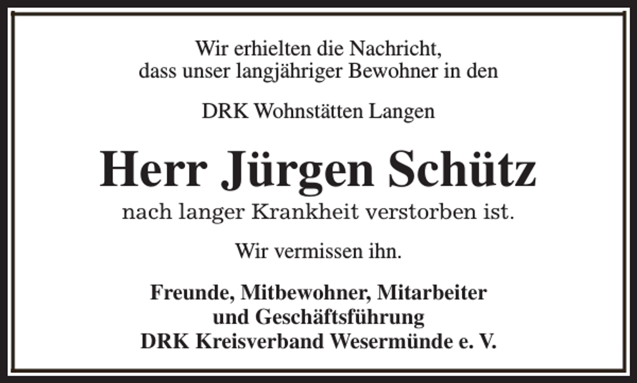 <p>Wir erhielten die Nachricht,<br />dass unser langjähriger Bewohner in den<br />DRK Wohnstätten Langen</p><p>Herr Jürgen Schütz<br />nach langer Krankheit verstorben ist.<br />Wir vermissen ihn.<br />Freunde, Mitbewohner, Mitarbeiter<br />und Geschäftsführung<br />DRK Kreisverband Wesermünde e. V.</p>