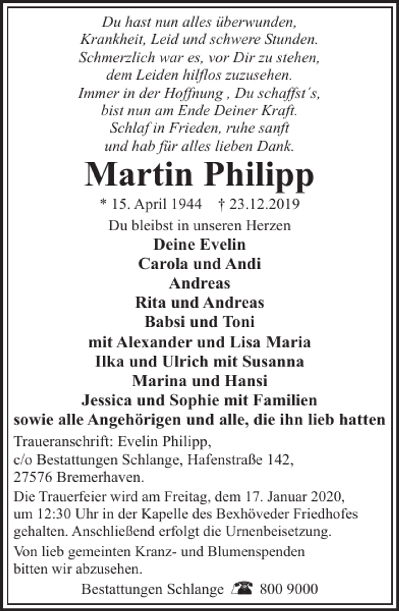 <p>Du hast nun alles überwunden,<br />Krankheit, Leid und schwere Stunden.<br />Schmerzlich war es, vor Dir zu stehen,<br />dem Leiden hilflos zuzusehen.<br />Immer in der Hoffnung , Du schaffst´s,<br />bist nun am Ende Deiner Kraft.<br />Schlaf in Frieden, ruhe sanft<br />und hab für alles lieben Dank.</p><p>Martin Philipp<br />* 15. April 1944 † 23.12.2019<br />Du bleibst in unseren Herzen</p><p>Deine Evelin<br />Carola und Andi<br />Andreas<br />Rita und Andreas<br />Babsi und Toni<br />mit Alexander und Lisa Maria<br />Ilka und Ulrich mit Susanna<br />Marina und Hansi<br />Jessica und Sophie mit Familien<br />sowie alle Angehörigen und alle, die ihn lieb hatten<br />Traueranschrift: Evelin Philipp,<br />c/o Bestattungen Schlange, Hafenstraße 142,<br />27576 Bremerhaven.<br />Die Trauerfeier wird am Freitag, dem 17. Januar 2020,<br />um 12:30 Uhr in der Kapelle des Bexhöveder Friedhofes<br />gehalten. Anschließend erfolgt die Urnenbeisetzung.<br />Von lieb gemeinten Kranz- und Blumenspenden<br />bitten wir abzusehen.<br />Bestattungen Schlange<br />800 9000</p>