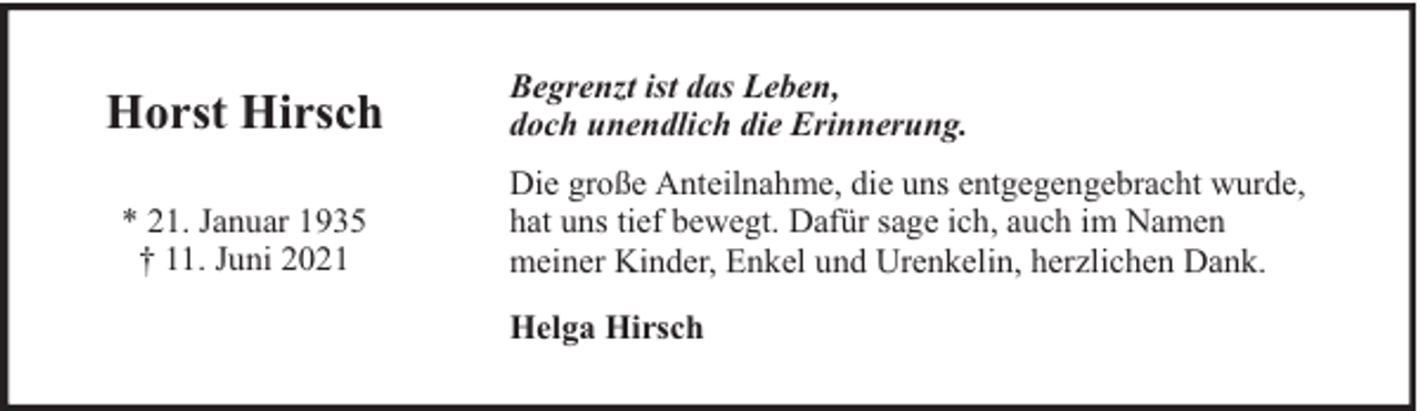 <p>Horst Hirsch<br />* 21. Januar 1935<br />† 11. Juni 2021</p><p>Begrenzt ist das Leben,<br />doch unendlich die Erinnerung.<br />Die große Anteilnahme, die uns entgegengebracht wurde,<br />hat uns tief bewegt. Dafür sage ich, auch im Namen<br />meiner Kinder, Enkel und Urenkelin, herzlichen Dank.<br />Helga Hirsch</p>