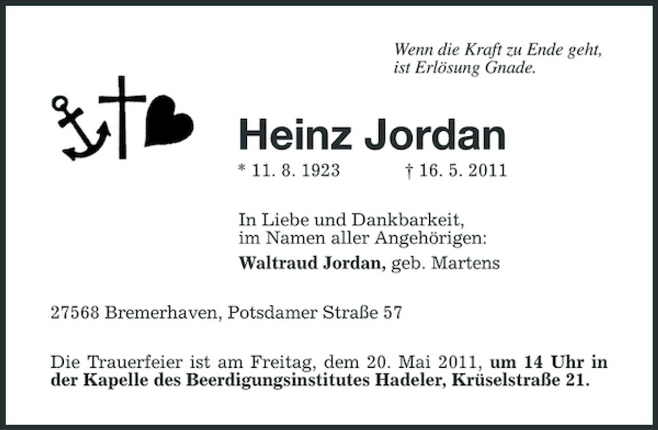 <p>Wenn die Kraft zu Ende geht, ist Erlösung Gnade.</p><p>Heinz Jordan<br />* 11. 8. 1923 † 16. 5. 2011 In Liebe und Dankbarkeit, im Namen aller Angehörigen: Waltraud Jordan, geb. Martens 27568 Bremerhaven, Potsdamer Straße 57 Die Trauerfeier ist am Freitag, dem 20. Mai 2011, um 14 Uhr in der Kapelle des Beerdigungsinstitutes Hadeler, Krüselstraße 21.</p>