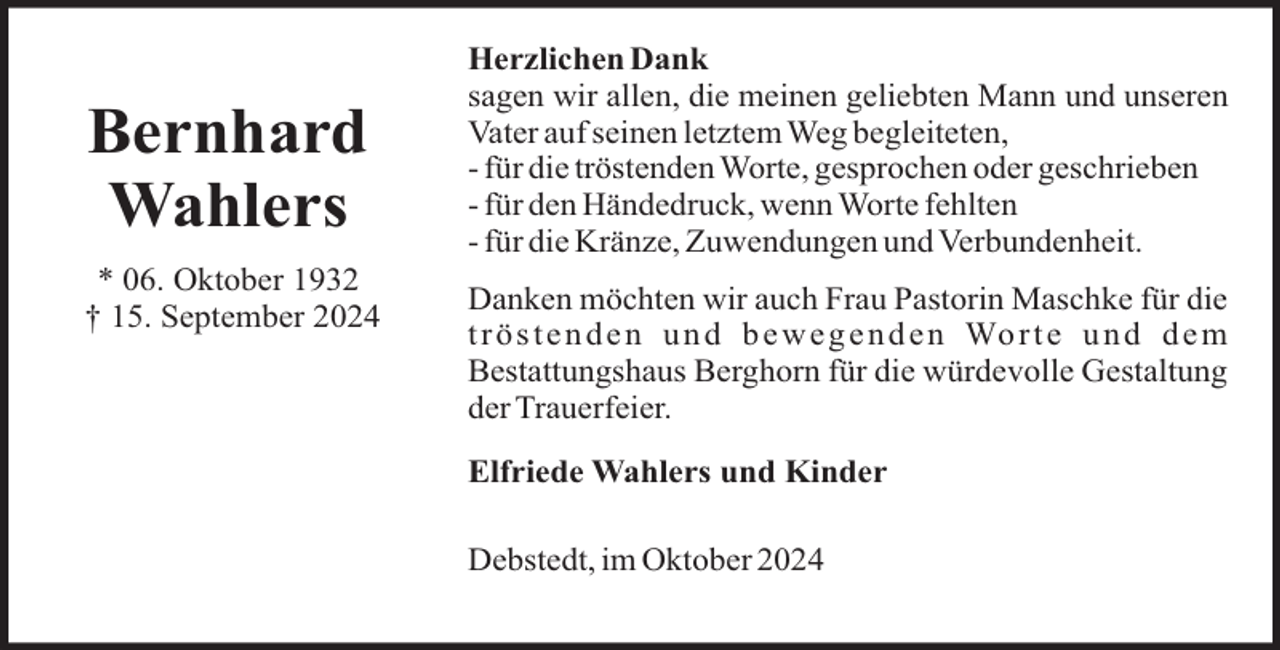 <p>Bernhard<br />Wahlers<br />* 06. Oktober 1932<br />† 15. September 2024</p><p>Herzlichen Dank<br />sagen wir allen, die meinen geliebten Mann und unseren<br />Vater auf seinen letztem Weg begleiteten,<br />- für die tröstenden Worte, gesprochen oder geschrieben<br />- für den Händedruck, wenn Worte fehlten<br />- für die Kränze, Zuwendungen und Verbundenheit.<br />Danken möchten wir auch Frau Pastorin Maschke für die<br />t r ö s t e n d e n u n d b e w e g e n d e n Wo r t e u n d d e m<br />Bestattungshaus Berghorn für die würdevolle Gestaltung<br />der Trauerfeier.<br />Elfriede Wahlers und Kinder<br />Debstedt, im Oktober 2024</p>