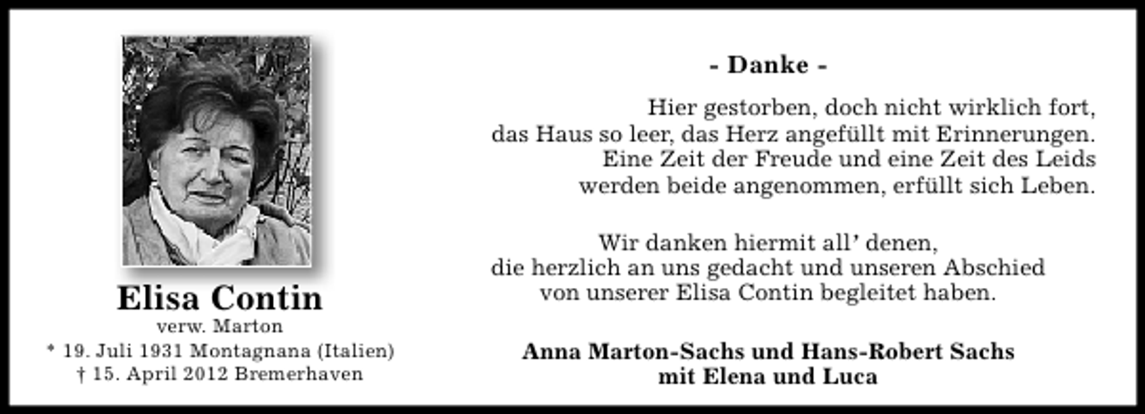<p>- Danke Hier gestorben, doch nicht wirklich fort,<br />das Haus so leer, das Herz angefüllt mit Erinnerungen.<br />Eine Zeit der Freude und eine Zeit des Leids<br />werden beide angenommen, erfüllt sich Leben.</p><p>Elisa Contin</p><p>verw. Marton<br />* 19. Juli 1931 Montagnana (Italien)<br />† 15. April 2012 Bremerhaven</p><p>Wir danken hiermit all’ denen,<br />die herzlich an uns gedacht und unseren Abschied<br />von unserer Elisa Contin begleitet haben.<br />Anna Marton-Sachs und Hans-Robert Sachs<br />mit Elena und Luca</p>